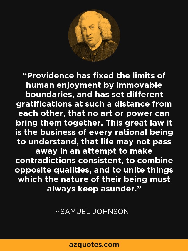 Providence has fixed the limits of human enjoyment by immovable boundaries, and has set different gratifications at such a distance from each other, that no art or power can bring them together. This great law it is the business of every rational being to understand, that life may not pass away in an attempt to make contradictions consistent, to combine opposite qualities, and to unite things which the nature of their being must always keep asunder. - Samuel Johnson