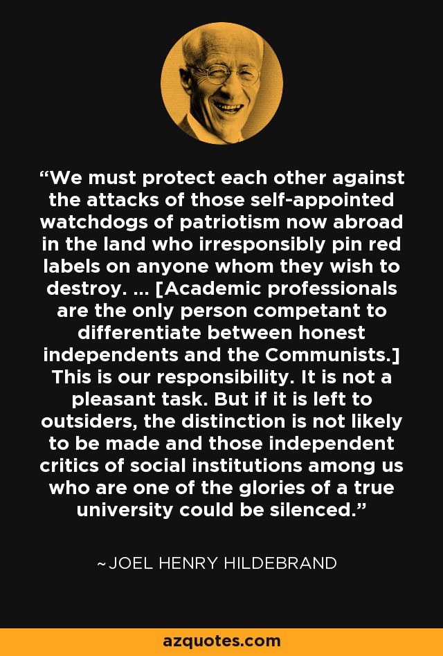 We must protect each other against the attacks of those self-appointed watchdogs of patriotism now abroad in the land who irresponsibly pin red labels on anyone whom they wish to destroy. ... [Academic professionals are the only person competant to differentiate between honest independents and the Communists.] This is our responsibility. It is not a pleasant task. But if it is left to outsiders, the distinction is not likely to be made and those independent critics of social institutions among us who are one of the glories of a true university could be silenced. - Joel Henry Hildebrand