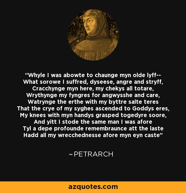 Whyle I was abowte to chaunge myn olde lyff-- What sorowe I suffred, dyseese, angre and stryff, Cracchynge myn here, my chekys all totare, Wrythynge my fyngres for angwysshe and care, Watrynge the erthe with my byttre salte teres That the crye of my syghes ascended to Goddys eres, My knees with myn handys grasped togedyre soore, And yitt I stode the same man I was afore Tyl a depe profounde remembraunce att the laste Hadd all my wrecchednesse afore myn eyn caste - Petrarch