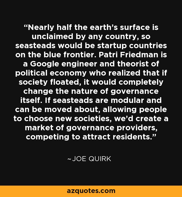 Nearly half the earth's surface is unclaimed by any country, so seasteads would be startup countries on the blue frontier. Patri Friedman is a Google engineer and theorist of political economy who realized that if society floated, it would completely change the nature of governance itself. If seasteads are modular and can be moved about, allowing people to choose new societies, we'd create a market of governance providers, competing to attract residents. - Joe Quirk