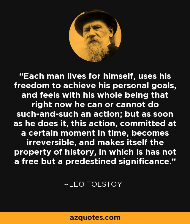 Each man lives for himself, uses his freedom to achieve his personal goals, and feels with his whole being that right now he can or cannot do such-and-such an action; but as soon as he does it, this action, committed at a certain moment in time, becomes irreversible, and makes itself the property of history, in which is has not a free but a predestined significance. - Leo Tolstoy