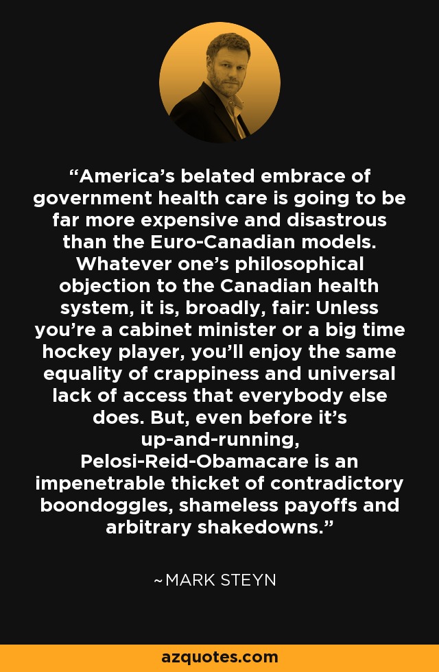 America's belated embrace of government health care is going to be far more expensive and disastrous than the Euro-Canadian models. Whatever one's philosophical objection to the Canadian health system, it is, broadly, fair: Unless you're a cabinet minister or a big time hockey player, you'll enjoy the same equality of crappiness and universal lack of access that everybody else does. But, even before it's up-and-running, Pelosi-Reid-Obamacare is an impenetrable thicket of contradictory boondoggles, shameless payoffs and arbitrary shakedowns. - Mark Steyn