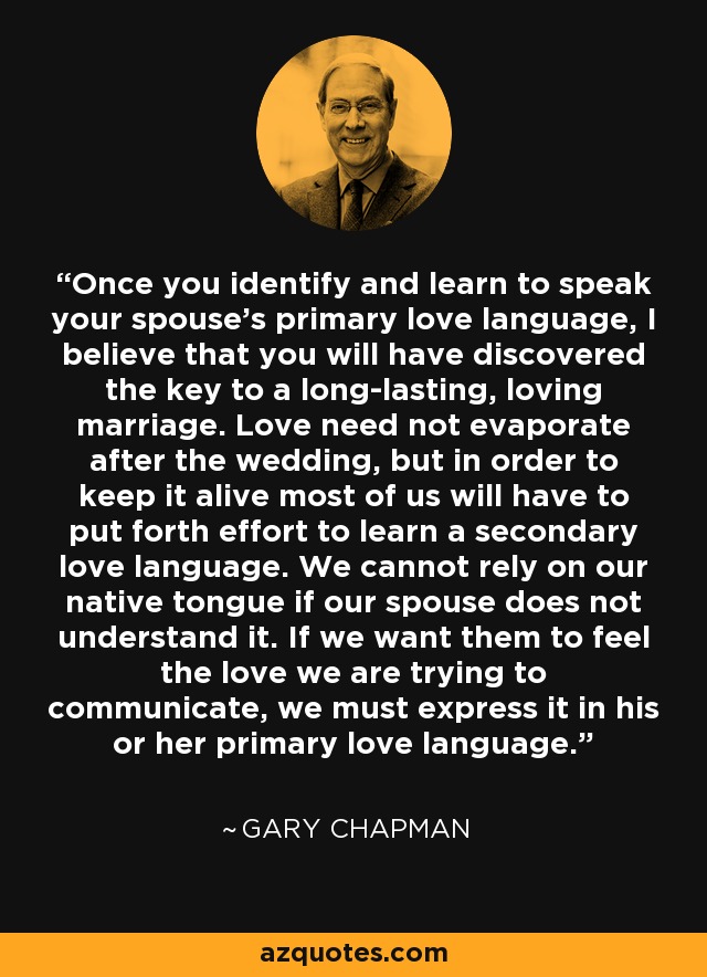 Once you identify and learn to speak your spouse’s primary love language, I believe that you will have discovered the key to a long-lasting, loving marriage. Love need not evaporate after the wedding, but in order to keep it alive most of us will have to put forth effort to learn a secondary love language. We cannot rely on our native tongue if our spouse does not understand it. If we want them to feel the love we are trying to communicate, we must express it in his or her primary love language. - Gary Chapman