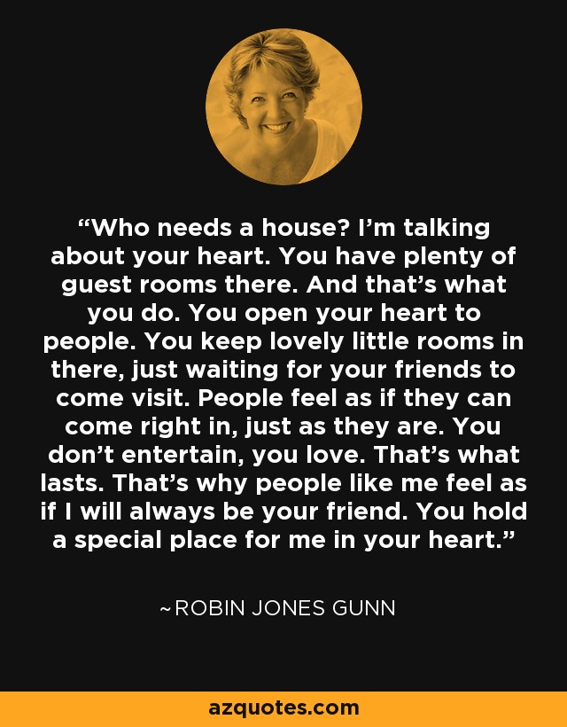 Who needs a house? I'm talking about your heart. You have plenty of guest rooms there. And that's what you do. You open your heart to people. You keep lovely little rooms in there, just waiting for your friends to come visit. People feel as if they can come right in, just as they are. You don't entertain, you love. That's what lasts. That's why people like me feel as if I will always be your friend. You hold a special place for me in your heart. - Robin Jones Gunn