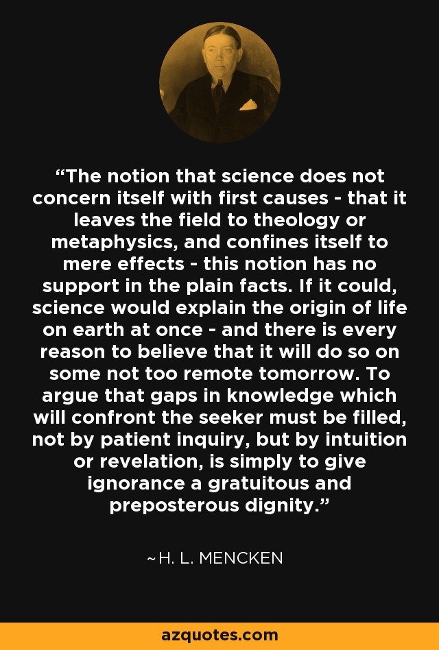 The notion that science does not concern itself with first causes - that it leaves the field to theology or metaphysics, and confines itself to mere effects - this notion has no support in the plain facts. If it could, science would explain the origin of life on earth at once - and there is every reason to believe that it will do so on some not too remote tomorrow. To argue that gaps in knowledge which will confront the seeker must be filled, not by patient inquiry, but by intuition or revelation, is simply to give ignorance a gratuitous and preposterous dignity. - H. L. Mencken