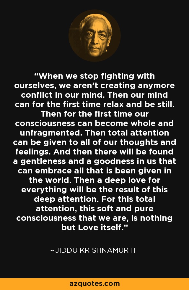 When we stop fighting with ourselves, we aren't creating anymore conflict in our mind. Then our mind can for the first time relax and be still. Then for the first time our consciousness can become whole and unfragmented. Then total attention can be given to all of our thoughts and feelings. And then there will be found a gentleness and a goodness in us that can embrace all that is been given in the world. Then a deep love for everything will be the result of this deep attention. For this total attention, this soft and pure consciousness that we are, is nothing but Love itself. - Jiddu Krishnamurti