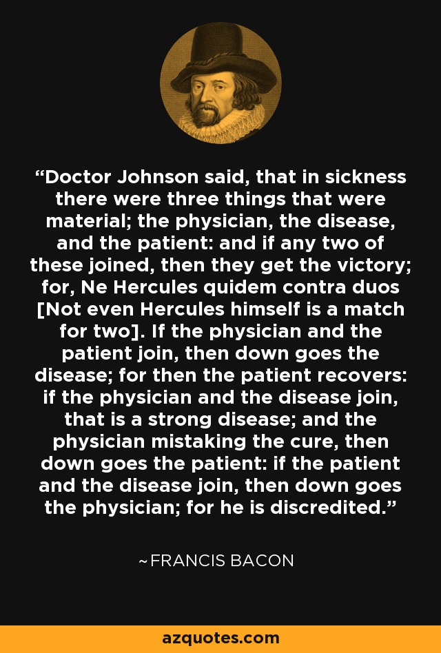 Doctor Johnson said, that in sickness there were three things that were material; the physician, the disease, and the patient: and if any two of these joined, then they get the victory; for, Ne Hercules quidem contra duos [Not even Hercules himself is a match for two]. If the physician and the patient join, then down goes the disease; for then the patient recovers: if the physician and the disease join, that is a strong disease; and the physician mistaking the cure, then down goes the patient: if the patient and the disease join, then down goes the physician; for he is discredited. - Francis Bacon