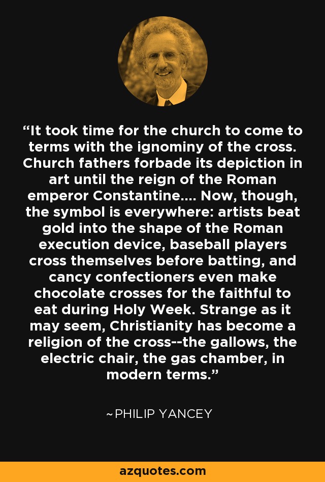 It took time for the church to come to terms with the ignominy of the cross. Church fathers forbade its depiction in art until the reign of the Roman emperor Constantine.... Now, though, the symbol is everywhere: artists beat gold into the shape of the Roman execution device, baseball players cross themselves before batting, and cancy confectioners even make chocolate crosses for the faithful to eat during Holy Week. Strange as it may seem, Christianity has become a religion of the cross--the gallows, the electric chair, the gas chamber, in modern terms. - Philip Yancey