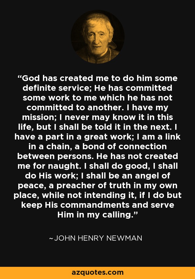 God has created me to do him some definite service; He has committed some work to me which he has not committed to another. I have my mission; I never may know it in this life, but I shall be told it in the next. I have a part in a great work; I am a link in a chain, a bond of connection between persons. He has not created me for naught. I shall do good, I shall do His work; I shall be an angel of peace, a preacher of truth in my own place, while not intending it, if I do but keep His commandments and serve Him in my calling. - John Henry Newman