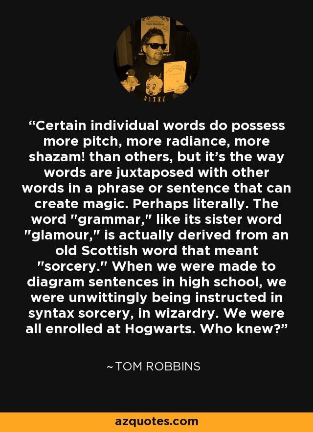 Certain individual words do possess more pitch, more radiance, more shazam! than others, but it's the way words are juxtaposed with other words in a phrase or sentence that can create magic. Perhaps literally. The word 
