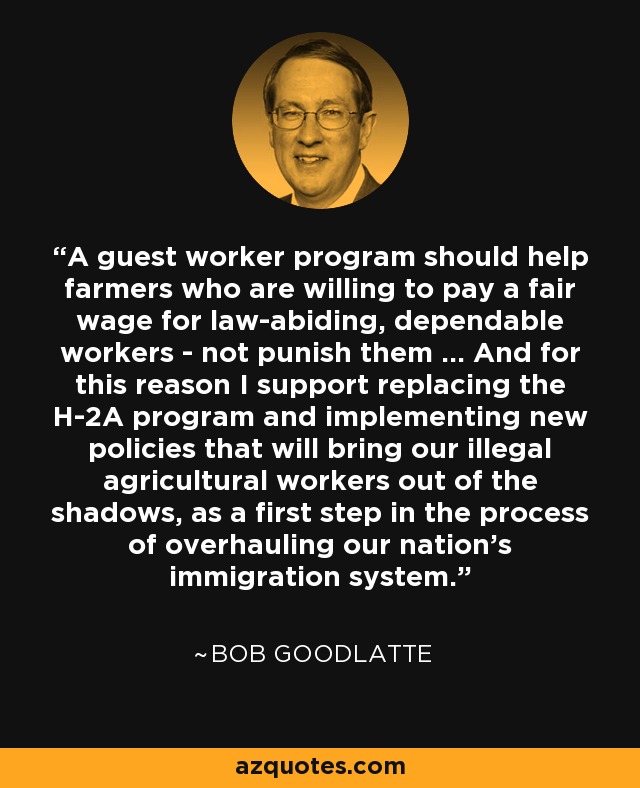 A guest worker program should help farmers who are willing to pay a fair wage for law-abiding, dependable workers - not punish them ... And for this reason I support replacing the H-2A program and implementing new policies that will bring our illegal agricultural workers out of the shadows, as a first step in the process of overhauling our nation's immigration system. - Bob Goodlatte