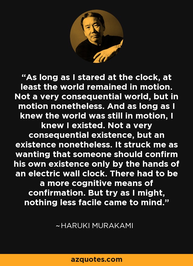 As long as I stared at the clock, at least the world remained in motion. Not a very consequential world, but in motion nonetheless. And as long as I knew the world was still in motion, I knew I existed. Not a very consequential existence, but an existence nonetheless. It struck me as wanting that someone should confirm his own existence only by the hands of an electric wall clock. There had to be a more cognitive means of confirmation. But try as I might, nothing less facile came to mind. - Haruki Murakami