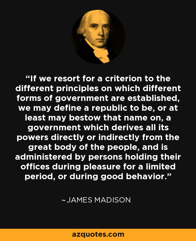 If we resort for a criterion to the different principles on which different forms of government are established, we may define a republic to be, or at least may bestow that name on, a government which derives all its powers directly or indirectly from the great body of the people, and is administered by persons holding their offices during pleasure for a limited period, or during good behavior. - James Madison