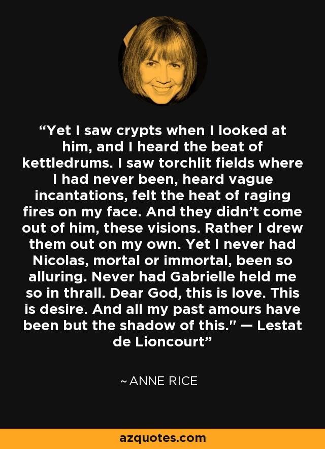 Yet I saw crypts when I looked at him, and I heard the beat of kettledrums. I saw torchlit fields where I had never been, heard vague incantations, felt the heat of raging fires on my face. And they didn't come out of him, these visions. Rather I drew them out on my own. Yet I never had Nicolas, mortal or immortal, been so alluring. Never had Gabrielle held me so in thrall. Dear God, this is love. This is desire. And all my past amours have been but the shadow of this.