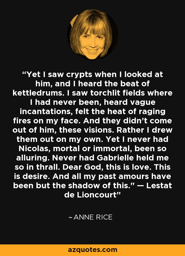 Yet I saw crypts when I looked at him, and I heard the beat of kettledrums. I saw torchlit fields where I had never been, heard vague incantations, felt the heat of raging fires on my face. And they didn't come out of him, these visions. Rather I drew them out on my own. Yet I never had Nicolas, mortal or immortal, been so alluring. Never had Gabrielle held me so in thrall. Dear God, this is love. This is desire. And all my past amours have been but the shadow of this.