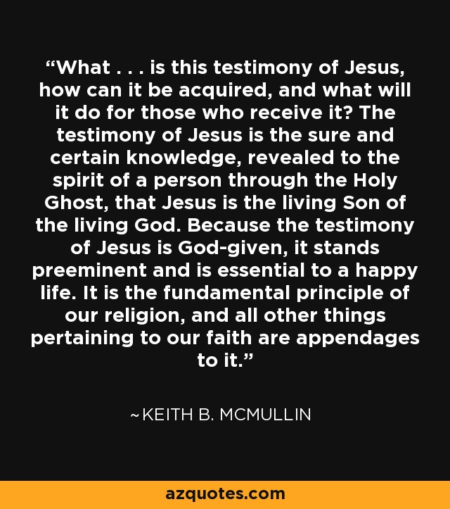 What . . . is this testimony of Jesus, how can it be acquired, and what will it do for those who receive it? The testimony of Jesus is the sure and certain knowledge, revealed to the spirit of a person through the Holy Ghost, that Jesus is the living Son of the living God. Because the testimony of Jesus is God-given, it stands preeminent and is essential to a happy life. It is the fundamental principle of our religion, and all other things pertaining to our faith are appendages to it. - Keith B. McMullin