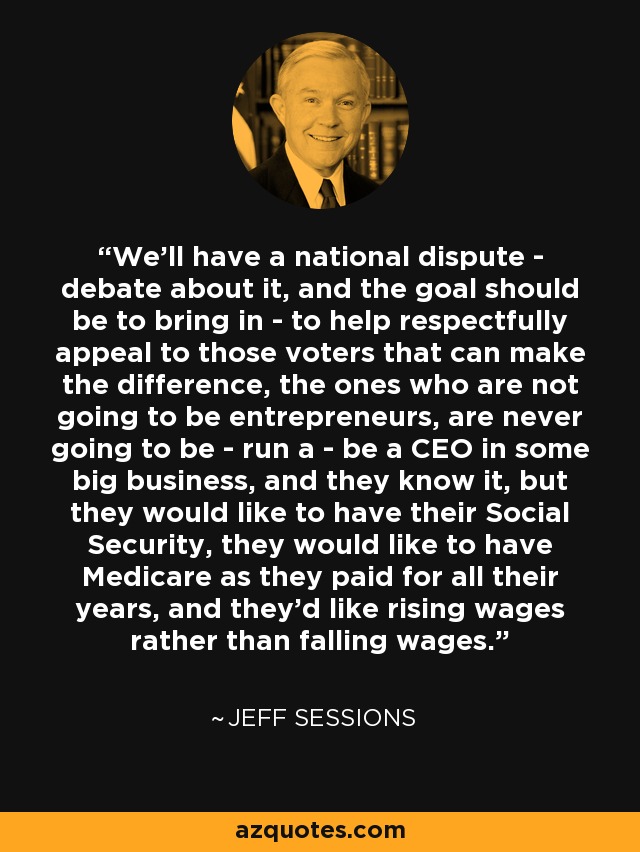 We'll have a national dispute - debate about it, and the goal should be to bring in - to help respectfully appeal to those voters that can make the difference, the ones who are not going to be entrepreneurs, are never going to be - run a - be a CEO in some big business, and they know it, but they would like to have their Social Security, they would like to have Medicare as they paid for all their years, and they'd like rising wages rather than falling wages. - Jeff Sessions