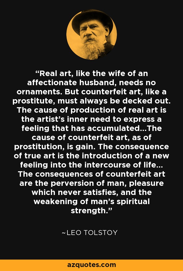 Real art, like the wife of an affectionate husband, needs no ornaments. But counterfeit art, like a prostitute, must always be decked out. The cause of production of real art is the artist's inner need to express a feeling that has accumulated...The cause of counterfeit art, as of prostitution, is gain. The consequence of true art is the introduction of a new feeling into the intercourse of life... The consequences of counterfeit art are the perversion of man, pleasure which never satisfies, and the weakening of man's spiritual strength. - Leo Tolstoy