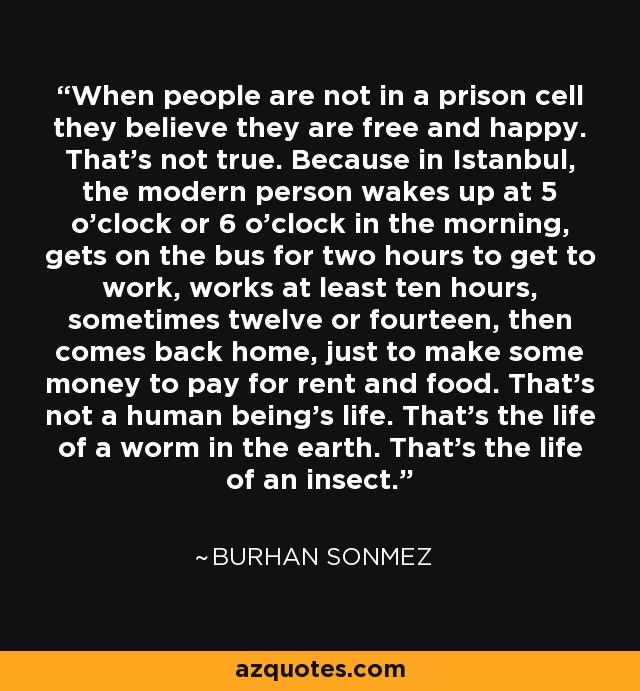 When people are not in a prison cell they believe they are free and happy. That's not true. Because in Istanbul, the modern person wakes up at 5 o'clock or 6 o'clock in the morning, gets on the bus for two hours to get to work, works at least ten hours, sometimes twelve or fourteen, then comes back home, just to make some money to pay for rent and food. That's not a human being's life. That's the life of a worm in the earth. That's the life of an insect. - Burhan Sonmez