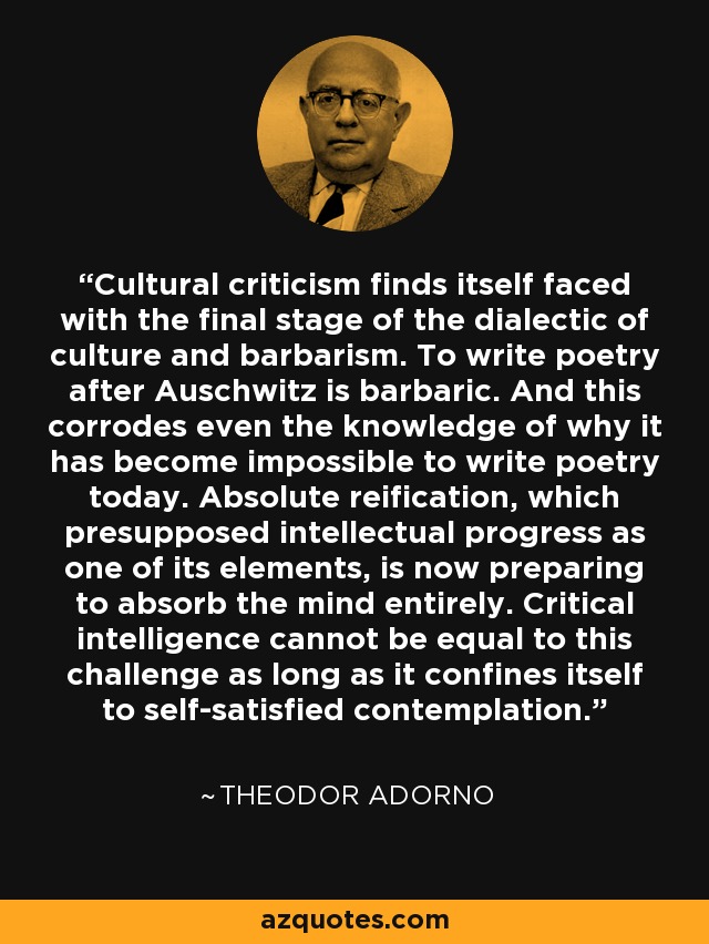 Cultural criticism finds itself faced with the final stage of the dialectic of culture and barbarism. To write poetry after Auschwitz is barbaric. And this corrodes even the knowledge of why it has become impossible to write poetry today. Absolute reification, which presupposed intellectual progress as one of its elements, is now preparing to absorb the mind entirely. Critical intelligence cannot be equal to this challenge as long as it confines itself to self-satisfied contemplation. - Theodor Adorno Cultural criticism finds itself faced with the final stage of the dialectic of culture and barbarism. To write poetry after Auschwitz is barbaric. And this corrodes even the knowledge of why it has become impossible to write poetry today. Absolute reification, which presupposed intellectual progress as one of its elements, is now preparing to absorb the mind entirely. Critical intelligence cannot be equal to this challenge as long as it confines itself to self-satisfied contemplation. - Theodor Adorno