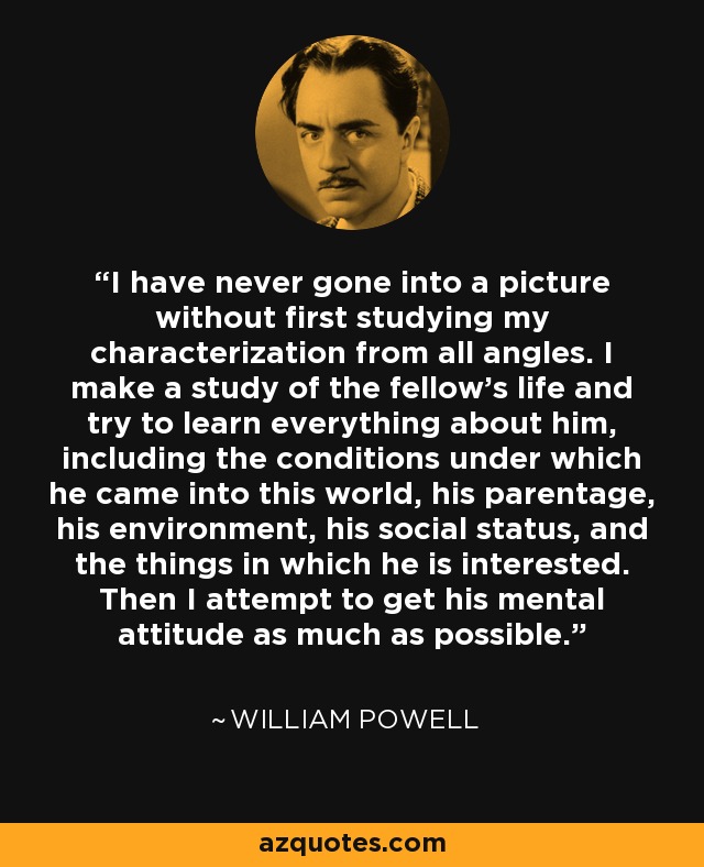 I have never gone into a picture without first studying my characterization from all angles. I make a study of the fellow's life and try to learn everything about him, including the conditions under which he came into this world, his parentage, his environment, his social status, and the things in which he is interested. Then I attempt to get his mental attitude as much as possible. - William Powell