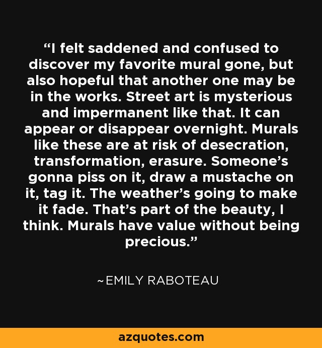 I felt saddened and confused to discover my favorite mural gone, but also hopeful that another one may be in the works. Street art is mysterious and impermanent like that. It can appear or disappear overnight. Murals like these are at risk of desecration, transformation, erasure. Someone's gonna piss on it, draw a mustache on it, tag it. The weather's going to make it fade. That's part of the beauty, I think. Murals have value without being precious. - Emily Raboteau