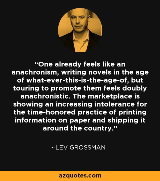 One already feels like an anachronism, writing novels in the age of what-ever-this-is-the-age-of, but touring to promote them feels doubly anachronistic. The marketplace is showing an increasing intolerance for the time-honored practice of printing information on paper and shipping it around the country. - Lev Grossman