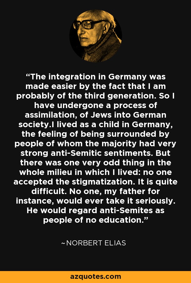 The integration in Germany was made easier by the fact that I am probably of the third generation. So I have undergone a process of assimilation, of Jews into German society.I lived as a child in Germany, the feeling of being surrounded by people of whom the majority had very strong anti-Semitic sentiments. But there was one very odd thing in the whole milieu in which I lived: no one accepted the stigmatization. It is quite difficult. No one, my father for instance, would ever take it seriously. He would regard anti-Semites as people of no education. - Norbert Elias