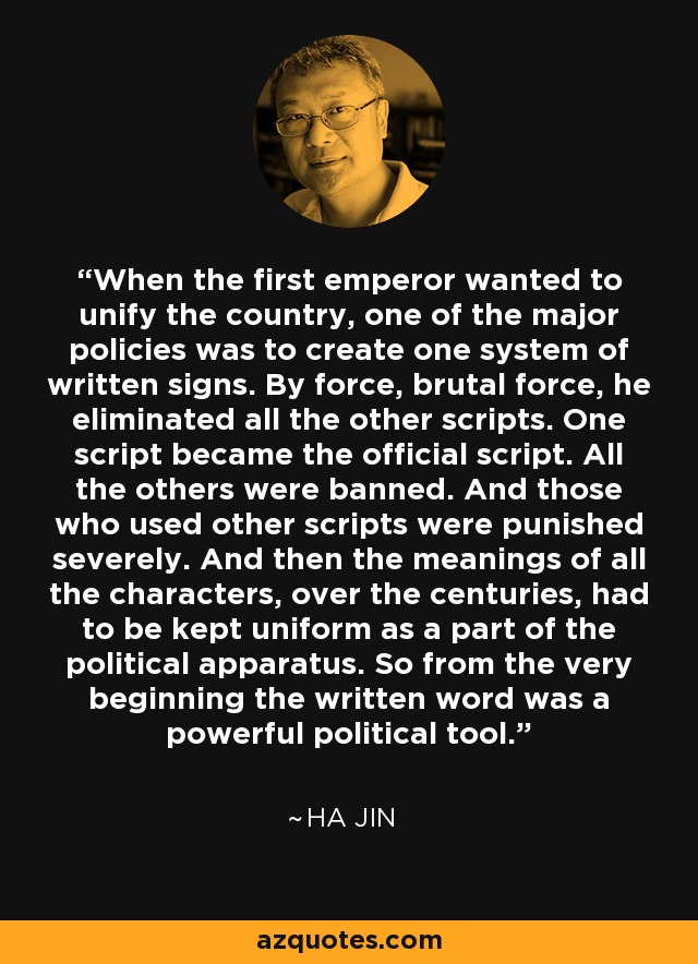 When the first emperor wanted to unify the country, one of the major policies was to create one system of written signs. By force, brutal force, he eliminated all the other scripts. One script became the official script. All the others were banned. And those who used other scripts were punished severely. And then the meanings of all the characters, over the centuries, had to be kept uniform as a part of the political apparatus. So from the very beginning the written word was a powerful political tool. - Ha Jin