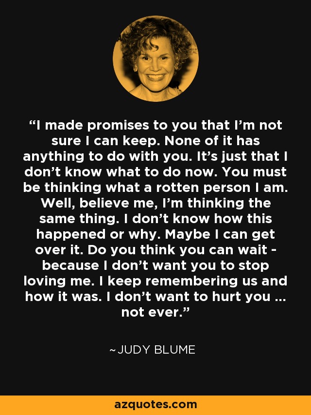 I made promises to you that I'm not sure I can keep. None of it has anything to do with you. It's just that I don't know what to do now. You must be thinking what a rotten person I am. Well, believe me, I'm thinking the same thing. I don't know how this happened or why. Maybe I can get over it. Do you think you can wait - because I don't want you to stop loving me. I keep remembering us and how it was. I don't want to hurt you ... not ever. - Judy Blume