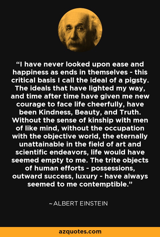 I have never looked upon ease and happiness as ends in themselves - this critical basis I call the ideal of a pigsty. The ideals that have lighted my way, and time after time have given me new courage to face life cheerfully, have been Kindness, Beauty, and Truth. Without the sense of kinship with men of like mind, without the occupation with the objective world, the eternally unattainable in the field of art and scientific endeavors, life would have seemed empty to me. The trite objects of human efforts - possessions, outward success, luxury - have always seemed to me contemptible. - Albert Einstein