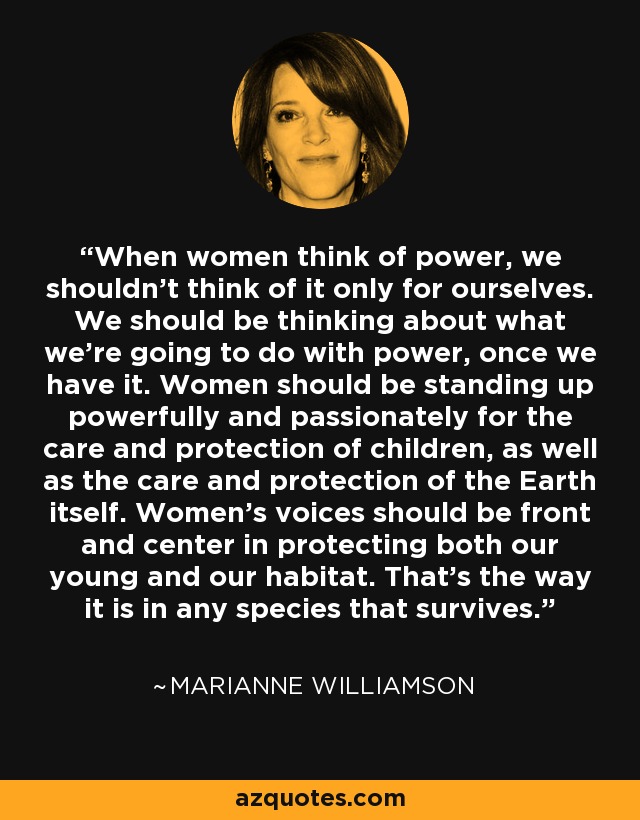 When women think of power, we shouldn’t think of it only for ourselves. We should be thinking about what we’re going to do with power, once we have it. Women should be standing up powerfully and passionately for the care and protection of children, as well as the care and protection of the Earth itself. Women’s voices should be front and center in protecting both our young and our habitat. That’s the way it is in any species that survives. - Marianne Williamson