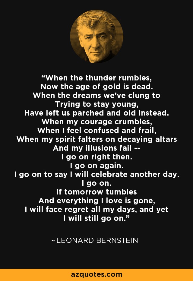 When the thunder rumbles, Now the age of gold is dead. When the dreams we've clung to Trying to stay young, Have left us parched and old instead. When my courage crumbles, When I feel confused and frail, When my spirit falters on decaying altars And my illusions fail -- I go on right then. I go on again. I go on to say I will celebrate another day. I go on. If tomorrow tumbles And everything I love is gone, I will face regret all my days, and yet I will still go on. - Leonard Bernstein