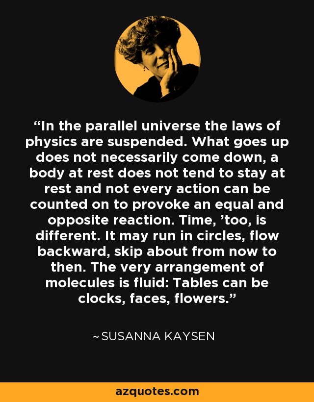 In the parallel universe the laws of physics are suspended. What goes up does not necessarily come down, a body at rest does not tend to stay at rest and not every action can be counted on to provoke an equal and opposite reaction. Time, 'too, is different. It may run in circles, flow backward, skip about from now to then. The very arrangement of molecules is fluid: Tables can be clocks, faces, flowers. - Susanna Kaysen