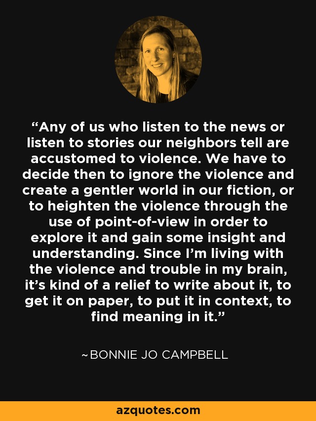 Any of us who listen to the news or listen to stories our neighbors tell are accustomed to violence. We have to decide then to ignore the violence and create a gentler world in our fiction, or to heighten the violence through the use of point-of-view in order to explore it and gain some insight and understanding. Since I'm living with the violence and trouble in my brain, it's kind of a relief to write about it, to get it on paper, to put it in context, to find meaning in it. - Bonnie Jo Campbell