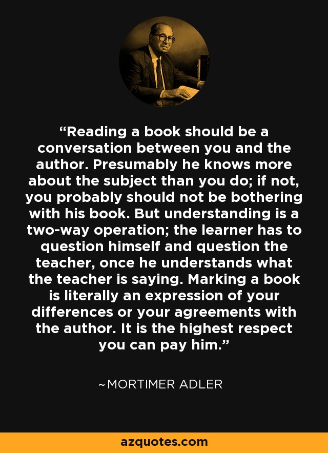 Reading a book should be a conversation between you and the author. Presumably he knows more about the subject than you do; if not, you probably should not be bothering with his book. But understanding is a two-way operation; the learner has to question himself and question the teacher, once he understands what the teacher is saying. Marking a book is literally an expression of your differences or your agreements with the author. It is the highest respect you can pay him. - Mortimer Adler