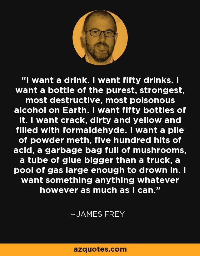 I want a drink. I want fifty drinks. I want a bottle of the purest, strongest, most destructive, most poisonous alcohol on Earth. I want fifty bottles of it. I want crack, dirty and yellow and filled with formaldehyde. I want a pile of powder meth, five hundred hits of acid, a garbage bag full of mushrooms, a tube of glue bigger than a truck, a pool of gas large enough to drown in. I want something anything whatever however as much as I can. - James Frey