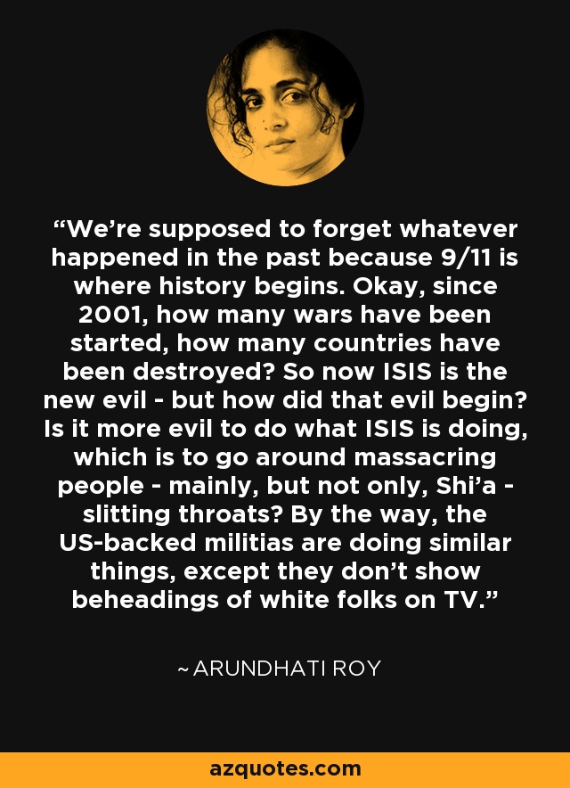 We're supposed to forget whatever happened in the past because 9/11 is where history begins. Okay, since 2001, how many wars have been started, how many countries have been destroyed? So now ISIS is the new evil - but how did that evil begin? Is it more evil to do what ISIS is doing, which is to go around massacring people - mainly, but not only, Shi'a - slitting throats? By the way, the US-backed militias are doing similar things, except they don't show beheadings of white folks on TV. - Arundhati Roy