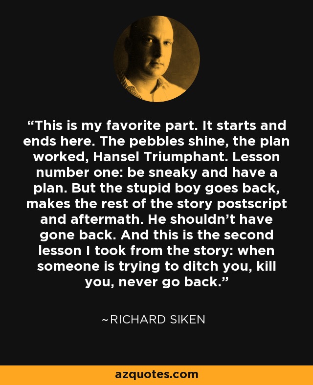 This is my favorite part. It starts and ends here. The pebbles shine, the plan worked, Hansel Triumphant. Lesson number one: be sneaky and have a plan. But the stupid boy goes back, makes the rest of the story postscript and aftermath. He shouldn’t have gone back. And this is the second lesson I took from the story: when someone is trying to ditch you, kill you, never go back. - Richard Siken