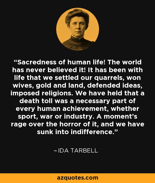 Sacredness of human life! The world has never believed it! It has been with life that we settled our quarrels, won wives, gold and land, defended ideas, imposed religions. We have held that a death toll was a necessary part of every human achievement, whether sport, war or industry. A moment's rage over the horror of it, and we have sunk into indifference. - Ida Tarbell