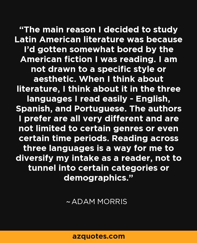 The main reason I decided to study Latin American literature was because I'd gotten somewhat bored by the American fiction I was reading. I am not drawn to a specific style or aesthetic. When I think about literature, I think about it in the three languages I read easily - English, Spanish, and Portuguese. The authors I prefer are all very different and are not limited to certain genres or even certain time periods. Reading across three languages is a way for me to diversify my intake as a reader, not to tunnel into certain categories or demographics. - Adam Morris