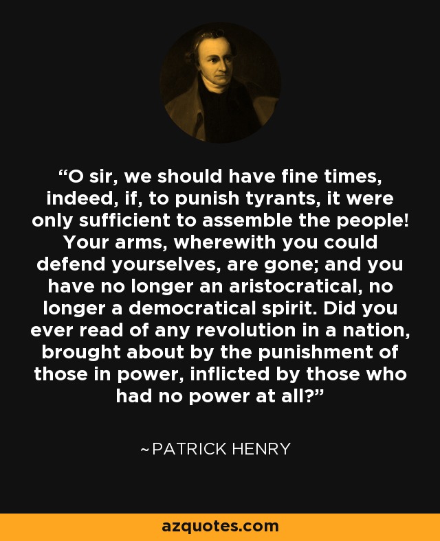O sir, we should have fine times, indeed, if, to punish tyrants, it were only sufficient to assemble the people! Your arms, wherewith you could defend yourselves, are gone; and you have no longer an aristocratical, no longer a democratical spirit. Did you ever read of any revolution in a nation, brought about by the punishment of those in power, inflicted by those who had no power at all? - Patrick Henry