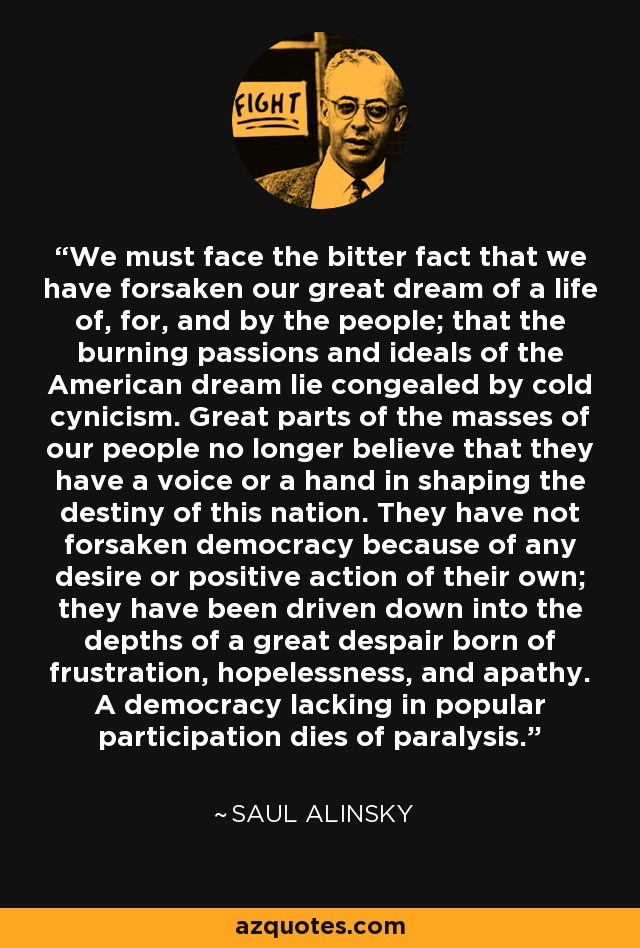 We must face the bitter fact that we have forsaken our great dream of a life of, for, and by the people; that the burning passions and ideals of the American dream lie congealed by cold cynicism. Great parts of the masses of our people no longer believe that they have a voice or a hand in shaping the destiny of this nation. They have not forsaken democracy because of any desire or positive action of their own; they have been driven down into the depths of a great despair born of frustration, hopelessness, and apathy. A democracy lacking in popular participation dies of paralysis. - Saul Alinsky