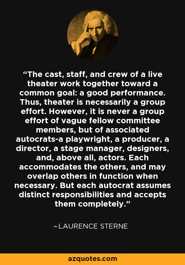 The cast, staff, and crew of a live theater work together toward a common goal: a good performance. Thus, theater is necessarily a group effort. However, it is never a group effort of vague fellow committee members, but of associated autocrats-a playwright, a producer, a director, a stage manager, designers, and, above all, actors. Each accommodates the others, and may overlap others in function when necessary. But each autocrat assumes distinct responsibilities and accepts them completely. - Laurence Sterne