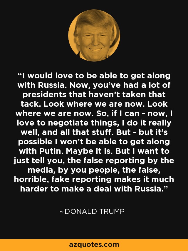 I would love to be able to get along with Russia. Now, you've had a lot of presidents that haven't taken that tack. Look where we are now. Look where we are now. So, if I can - now, I love to negotiate things, I do it really well, and all that stuff. But - but it's possible I won't be able to get along with Putin. Maybe it is. But I want to just tell you, the false reporting by the media, by you people, the false, horrible, fake reporting makes it much harder to make a deal with Russia. - Donald Trump