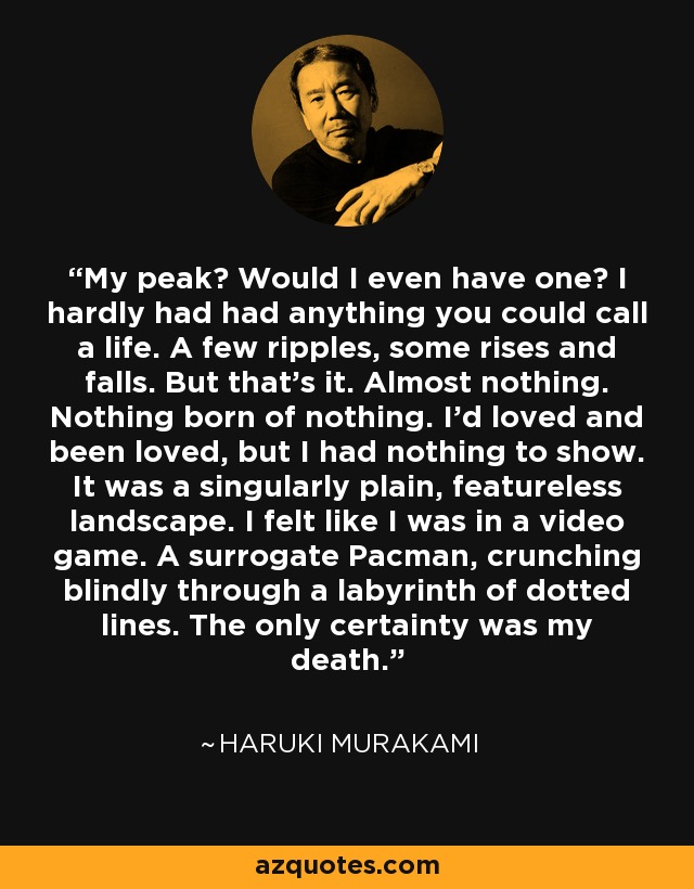 My peak? Would I even have one? I hardly had had anything you could call a life. A few ripples, some rises and falls. But that's it. Almost nothing. Nothing born of nothing. I'd loved and been loved, but I had nothing to show. It was a singularly plain, featureless landscape. I felt like I was in a video game. A surrogate Pacman, crunching blindly through a labyrinth of dotted lines. The only certainty was my death. - Haruki Murakami