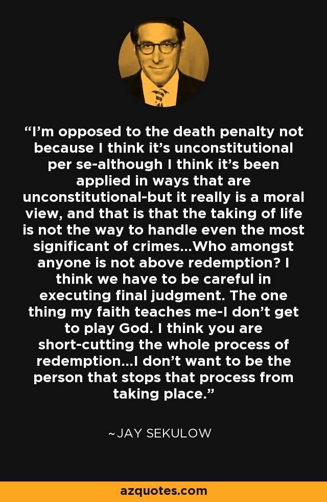 I'm opposed to the death penalty not because I think it's unconstitutional per se-although I think it's been applied in ways that are unconstitutional-but it really is a moral view, and that is that the taking of life is not the way to handle even the most significant of crimes...Who amongst anyone is not above redemption? I think we have to be careful in executing final judgment. The one thing my faith teaches me-I don't get to play God. I think you are short-cutting the whole process of redemption...I don't want to be the person that stops that process from taking place. - Jay Sekulow