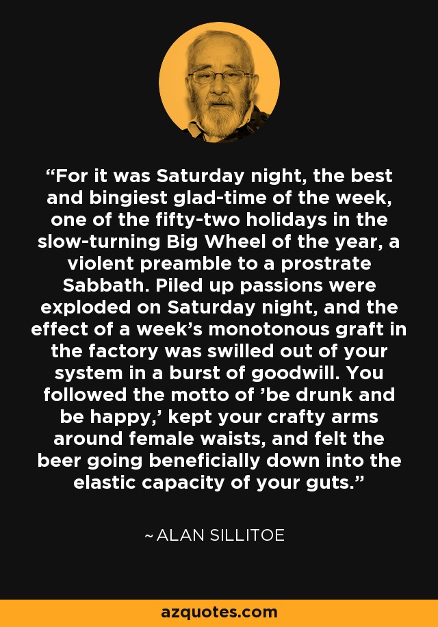 For it was Saturday night, the best and bingiest glad-time of the week, one of the fifty-two holidays in the slow-turning Big Wheel of the year, a violent preamble to a prostrate Sabbath. Piled up passions were exploded on Saturday night, and the effect of a week's monotonous graft in the factory was swilled out of your system in a burst of goodwill. You followed the motto of 'be drunk and be happy,' kept your crafty arms around female waists, and felt the beer going beneficially down into the elastic capacity of your guts. - Alan Sillitoe