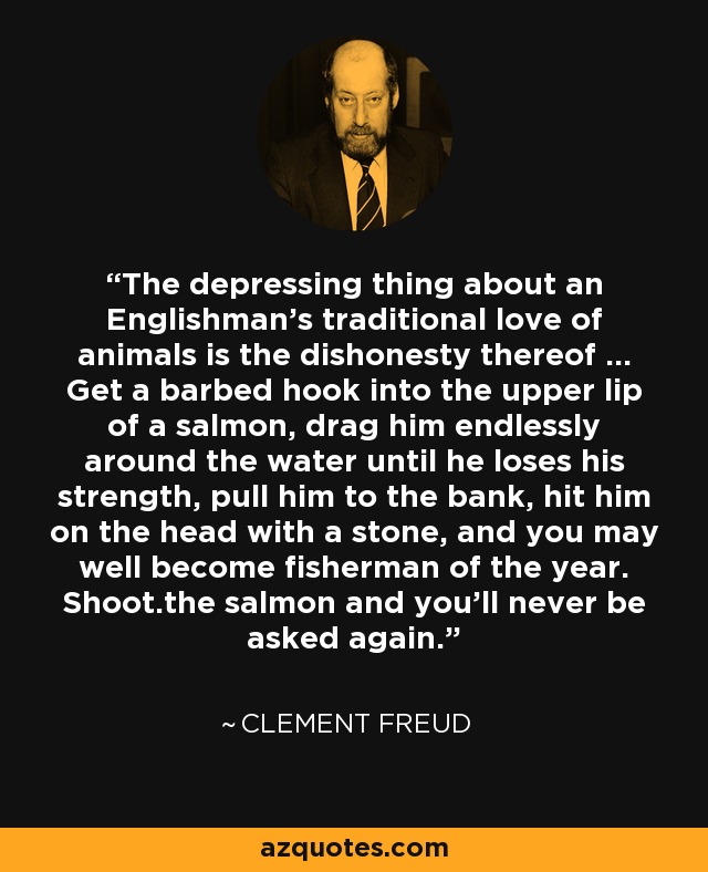 The depressing thing about an Englishman's traditional love of animals is the dishonesty thereof ... Get a barbed hook into the upper lip of a salmon, drag him endlessly around the water until he loses his strength, pull him to the bank, hit him on the head with a stone, and you may well become fisherman of the year. Shoot.the salmon and you'll never be asked again. - Clement Freud
