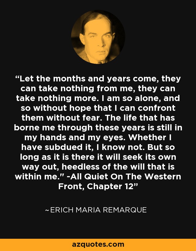 Let the months and years come, they can take nothing from me, they can take nothing more. I am so alone, and so without hope that I can confront them without fear. The life that has borne me through these years is still in my hands and my eyes. Whether I have subdued it, I know not. But so long as it is there it will seek its own way out, heedless of the will that is within me.